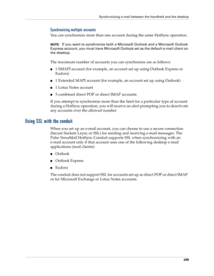 Page 219Synchronizing e-mail between the handheld and the desktop
209
Synchronizing multiple accounts
You can synchronize more than one account during the same HotSync operation.
NOTEIf you want to synchronize both a Microsoft Outlook and a Microsoft Outlook 
Express account, you must have Microsoft Outlook set as the default e-mail client on 
the desktop.
The maximum number of accounts you can synchronize are as follows:
n1 SMAPI account (for example, an account set up using Outlook Express or 
Eudora)
n1...