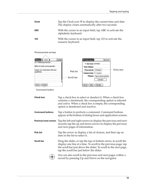 Page 23Tapping and typing
13
ClockTap the Clock icon   to display the current time and date. 
The display closes automatically after two seconds.
ABCWith the cursor in an input field, tap ABC to activate the 
alphabetic keyboard.
123With the cursor in an input field, tap 123 to activate the 
numeric keyboard.
Check boxTap a check box to select or deselect it. When a check box 
contains a checkmark, the corresponding option is selected 
and active. When a check box is empty, the corresponding 
option is...