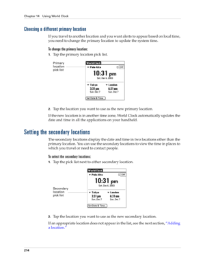 Page 224Chapter 14 Using World Clock
214
Choosing a different primary location
If you travel to another location and you want alerts to appear based on local time, 
you need to change the primary location to update the system time. 
To change the primary location:
1.Tap the primary location pick list.
2.Tap the location you want to use as the new primary location. 
If the new location is in another time zone, World Clock automatically updates the 
date and time in all the applications on your handheld.
Setting...
