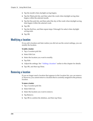 Page 226Chapter 14 Using World Clock
216
3.Tap the month when daylight saving begins.
4.Tap the Week pick list, and then select the week when daylight saving time 
begins within the selected month.
5.Tap the Day pick list, and then select the day of the week when daylight saving 
time begins within the selected week.
6.Ta p  O K .
7.Tap the End box, and then repeat steps 3 through 8 to select when daylight 
saving ends.
8.Ta p  O K .
Modifying a location
If you add a location and later realize you did not use...