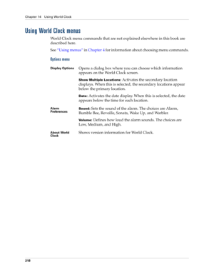 Page 228Chapter 14 Using World Clock
218
Using World Clock menus
World Clock menu commands that are not explained elsewhere in this book are 
described here.
See“Using menus” in Chapter 4 for information about choosing menu commands.
Options menu
Display OptionsOpens a dialog box where you can choose which information 
appears on the World Clock screen.
Show Multiple Locations: Activates the secondary location 
displays. When this is selected, the secondary locations appear 
below the primary location. 
Date:...