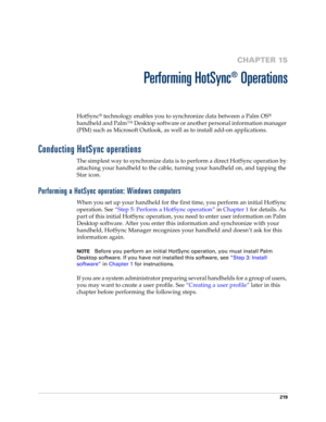 Page 229219
CHAPTER 15
Performing HotSync
®
 Operations
HotSync® technology enables you to synchronize data between a Palm OS® 
handheld and Palm™ Desktop software or another personal information manager 
(PIM) such as Microsoft Outlook, as well as to install add-on applications. 
Conducting HotSync operations
The simplest way to synchronize data is to perform a direct HotSync operation by 
attaching your handheld to the cable, turning your handheld on, and tapping the 
Star icon.
Performing a HotSync operation:...