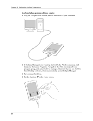 Page 230Chapter 15 Performing HotSync® Operations
220
To perform a HotSync operation on a Windows computer:
1.Plug the HotSync cable into the port on the bottom of your handheld.
2.If HotSync Manager is not running, start it: On the Windows desktop, click 
Start, and then select Programs. Navigate to the Palm Desktop software 
program group, and select HotSync Manager. Alternatively, you can start the 
Palm Desktop software, which automatically opens HotSync Manager. 
3.Turn on your handheld.
4.Tap the Star icon...