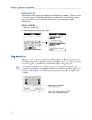 Page 24Chapter 2 Exploring Your Handheld
14
Displaying online tips
Many of the dialog boxes that appear on your handheld contain a Tips icon in the 
upper-right corner. Online tips anticipate questions you might have in a dialog 
box, provide shortcuts for using the dialog box, or give you other useful 
information.
To display an online tip:
1.Tap the Tips icon  . 
2.After you review the tip, tap Done.
Using the navigator
When you work with most applications, the navigator on the front panel of your 
handheld...