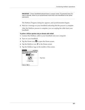 Page 231Conducting HotSync operations
221
IMPORTANTEvery handheld should have a unique name. To prevent loss of a 
user ’s records, never try to synchronize more than one handheld to the same 
username.
The HotSync Progress dialog box appears, and synchronization begins.
5.Wait for a message on your handheld indicating that the process is complete.
After the HotSync process is complete, you can unplug the cable from your 
handheld.
To perform a HotSync operation using an alternate cable method:
1.Connect the...