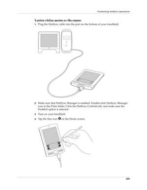 Page 233Conducting HotSync operations
223
To perform a HotSync operation on a Mac computer:
1.Plug the HotSync cable into the port on the bottom of your handheld.
2.Make sure that HotSync Manager is enabled: Double-click HotSync Manager 
icon in the Palm folder. Click the HotSync Controls tab, and make sure the 
Enabled option is selected.
3.Turn on your handheld.
4.Tap the Star icon  on the Home screen. 