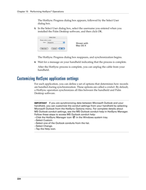 Page 234Chapter 15 Performing HotSync® Operations
224
The HotSync Progress dialog box appears, followed by the Select User 
dialog box.
5.In the Select User dialog box, select the username you entered when you 
installed the Palm Desktop software, and then click OK.
The HotSync Progress dialog box reappears, and synchronization begins.
6.Wait for a message on your handheld indicating that the process is complete.
After the HotSync process is complete, you can unplug the cable from your 
handheld.
Customizing...