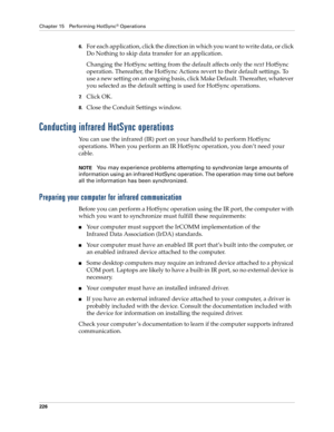 Page 236Chapter 15 Performing HotSync® Operations
226
6.For each application, click the direction in which you want to write data, or click 
Do Nothing to skip data transfer for an application.
Changing the HotSync setting from the default affects only the next HotSync 
operation. Thereafter, the HotSync Actions revert to their default settings. To 
use a new setting on an ongoing basis, click Make Default. Thereafter, whatever 
you selected as the default setting is used for HotSync operations.
7.Click OK....