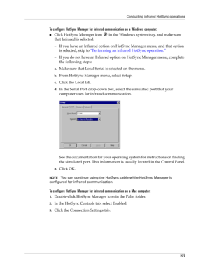 Page 237Conducting infrared HotSync operations
227
To configure HotSync Manager for infrared communication on a Windows computer:
nClick HotSync Manager icon   in the Windows system tray, and make sure 
that Infrared is selected. 
– If you have an Infrared option on HotSync Manager menu, and that option 
is selected, skip to “Performing an infrared HotSync operation.”
– If you do not have an Infrared option on HotSync Manager menu, complete 
the following steps:
a.Make sure that Local Serial is selected on the...