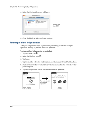 Page 238Chapter 15 Performing HotSync® Operations
228
4.Select the On check box next to IR port.
5.Close the HotSync Software Setup window. 
Performing an infrared HotSync operation
After you complete the steps to prepare for performing an infrared HotSync 
operation, it’s easy to perform the actual operation. 
To perform an infrared HotSync operation on your handheld:
1.Tap the Home icon  . 
2.Select the HotSync icon  .
3.Ta p  L o c a l .
4.Tap the pick list below the HotSync icon, and then select IR to a...