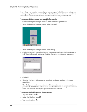Page 240Chapter 15 Performing HotSync® Operations
230
Everything you need for connecting to your company’s dial-in server using your 
desktop computer is included with Palm Desktop software. You need to activate 
the feature, however, on both Palm Desktop software and your handheld.
To prepare your Windows computer for a network HotSync operation:
1.Click the HotSync Manager icon   in the Windows system tray.
2.From the HotSync Manager menu, select Network.
3.From the HotSync Manager menu, select Setup.
4.Click...