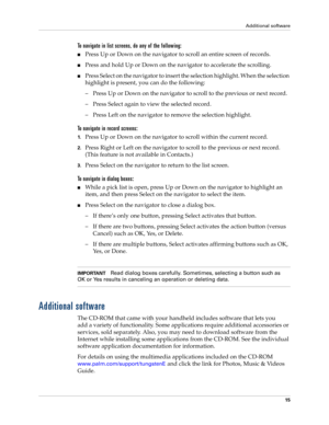 Page 25Additional software
15
To navigate in list screens, do any of the following:
nPress Up or Down on the navigator to scroll an entire screen of records. 
nPress and hold Up or Down on the navigator to accelerate the scrolling.
nPress Select on the navigator to insert the selection highlight. When the selection 
highlight is present, you can do the following:
– Press Up or Down on the navigator to scroll to the previous or next record.
– Press Select again to view the selected record.
– Press Left on the...