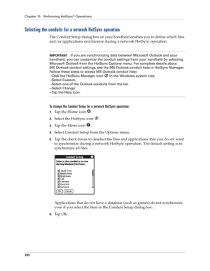 Page 242Chapter 15 Performing HotSync® Operations
232
Selecting the conduits for a network HotSync operation
The Conduit Setup dialog box on your handheld enables you to define which files 
and/or applications synchronize during a network HotSync operation. 
IMPORTANTIf you are synchronizing data between Microsoft Outlook and your 
handheld, you can customize the conduit settings from your handheld by selecting 
Microsoft Outlook from the HotSync Options menu. For complete details about 
MS Outlook conduit...