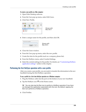 Page 245Creating a user profile
235
To create a user profile on a Mac computer:
1.Open Palm Desktop software.
2.From the User pop-up menu, select Edit Users.
3.Click New Profile.
4.Enter a unique name for the profile, and then click OK.
5.Close the Users window.
6.From the User pop-up menu, select the new profile.
7.Create the data for the profile (such as a company phone list).
8.From the HotSync menu, select Conduit Settings.
9.Select the conduit settings for the profile. For details, see “Customizing HotSync...