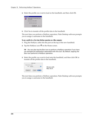 Page 246Chapter 15 Performing HotSync® Operations
236
4.Select the profile you want to load on the handheld, and then click OK.
5.Click Yes to transfer all the profile data to the handheld.
The next time you perform a HotSync operation, Palm Desktop software prompts 
you to assign a username to the handheld.
To use a profile for a first-time HotSync operation on a Mac computer:
1.Plug the HotSync cable into the port on the top of the new handheld.
2.Tap the HotSync icon  on the Home screen.
TIPYou can also tap...