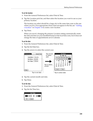Page 249Setting General Preferences
239
To set the location:
1.From the General Preferences list, select Date & Time.
2.Tap the Location pick list, and then select the location you want to use as your 
primary location. 
The location you select should be a large city in the same time zone as the one 
where you live. If an appropriate choice does not appear in the list, see“Adding 
a location” in Chapter 14 to create a new location.
3.Ta p  D o n e .
When you travel, changing the primary Location setting...
