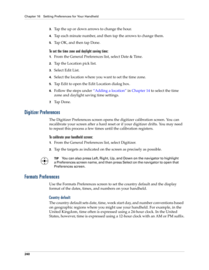 Page 250Chapter 16 Setting Preferences for Your Handheld
240
3.Tap the up or down arrows to change the hour.
4.Tap each minute number, and then tap the arrows to change them.
5.Tap OK, and then tap Done.
To set the time zone and daylight saving time:
1.From the General Preferences list, select Date & Time.
2.Tap the Location pick list.
3.Select Edit List.
4.Select the location where you want to set the time zone.
5.Tap Edit to open the Edit Location dialog box.
6.Follow the steps under “Adding a location” in...