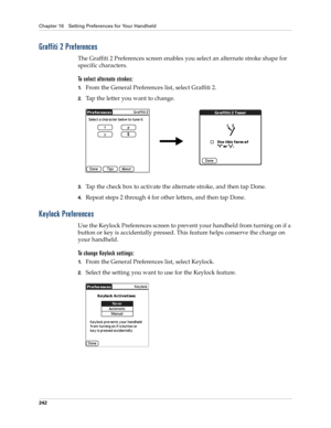 Page 252Chapter 16 Setting Preferences for Your Handheld
242
Graffiti 2 Preferences
The Graffiti 2 Preferences screen enables you select an alternate stroke shape for 
specific characters. 
To select alternate strokes:
1.From the General Preferences list, select Graffiti 2.
2.Tap the letter you want to change.
3.Tap the check box to activate the alternate stroke, and then tap Done.
4.Repeat steps 2 through 4 for other letters, and then tap Done.
Keylock Preferences
Use the Keylock Preferences screen to prevent...