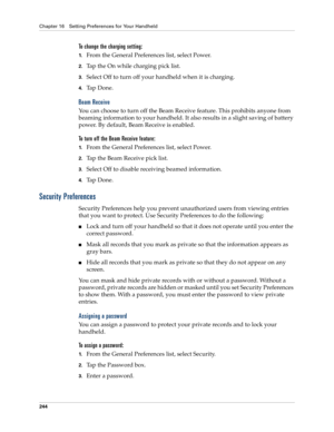 Page 254Chapter 16 Setting Preferences for Your Handheld
244
To change the charging setting:
1.From the General Preferences list, select Power.
2.Tap the On while charging pick list.
3.Select Off to turn off your handheld when it is charging.
4.Ta p  D o n e .
Beam Receive
You can choose to turn off the Beam Receive feature. This prohibits anyone from 
beaming information to your handheld. It also results in a slight saving of battery 
power. By default, Beam Receive is enabled.
To turn off the Beam Receive...