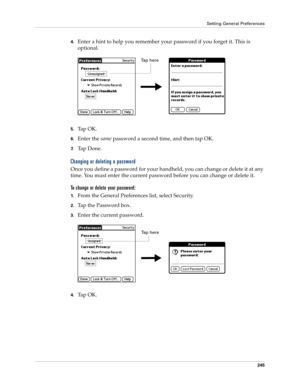 Page 255Setting General Preferences
245
4.Enter a hint to help you remember your password if you forget it. This is 
optional.
5.Tap OK. 
6.Enter the same password a second time, and then tap OK.
7.Ta p  D o n e .
Changing or deleting a password
Once you define a password for your handheld, you can change or delete it at any 
time. You must enter the current password before you can change or delete it.
To change or delete your password:
1.From the General Preferences list, select Security.
2.Tap the Password...