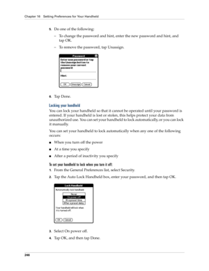 Page 256Chapter 16 Setting Preferences for Your Handheld
246
5.Do one of the following:
– To change the password and hint, enter the new password and hint, and 
tap OK.
– To remove the password, tap Unassign.
6.Ta p  D o n e .
Locking your handheld
You can lock your handheld so that it cannot be operated until your password is 
entered. If your handheld is lost or stolen, this helps protect your data from 
unauthorized use. You can set your handheld to lock automatically, or you can lock 
it manually.
You can...