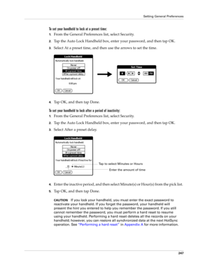 Page 257Setting General Preferences
247
To set your handheld to lock at a preset time:
1.From the General Preferences list, select Security.
2.Tap the Auto Lock Handheld box, enter your password, and then tap OK.
3.Select At a preset time, and then use the arrows to set the time.
4.Tap OK, and then tap Done.
To set your handheld to lock after a period of inactivity:
1.From the General Preferences list, select Security.
2.Tap the Auto Lock Handheld box, enter your password, and then tap OK.
3.Select After a...