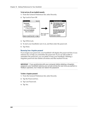 Page 258Chapter 16 Setting Preferences for Your Handheld
248
To lock and turn off your handheld manually:
1.From the General Preferences list, select Security.
2.Tap Lock & Turn Off.
3.Ta p  O f f  &  L o c k .
4.To start your handheld, turn it on, and then enter the password. 
5.Ta p  D o n e .
Recovering from a forgotten password
If you forget your password, your handheld will display the password hint, if you 
entered one, to help you remember the password. If you are still unable to 
remember the password,...