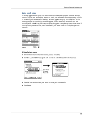 Page 259Setting General Preferences
249
Making records private
In many applications, you can make individual records private. Private records 
remain visible and accessible, however, until you select the Security setting to hide 
or mask all private records. Masked records appear as gray placeholders in the 
same position in which they would appear if they were not masked, and are 
marked with a lock icon. Hidden records disappear completely from the screen. If 
you define a password for your handheld, you must...