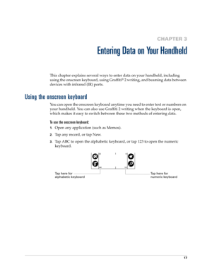 Page 2717
CHAPTER 3
Entering Data on Your Handheld
This chapter explains several ways to enter data on your handheld, including 
using the onscreen keyboard, using Graffiti
® 2 writing, and beaming data between 
devices with infrared (IR) ports.
Using the onscreen keyboard
You can open the onscreen keyboard anytime you need to enter text or numbers on 
your handheld. You can also use Graffiti 2 writing when the keyboard is open, 
which makes it easy to switch between these two methods of entering data.
To use...