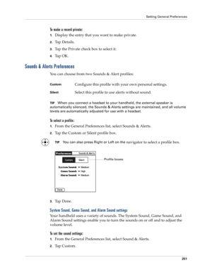 Page 261Setting General Preferences
251
To make a record private:
1.Display the entry that you want to make private. 
2.Ta p  D e t a i l s .  
3.Tap the Private check box to select it.
4.Ta p  O K .
Sounds & Alerts Preferences
You can choose from two Sounds & Alert profiles: 
TIPWhen you connect a headset to your handheld, the external speaker is 
automatically silenced, the Sounds & Alerts settings are maintained, and all volume 
levels are automatically adjusted for use with a headset.
To select a profile:...