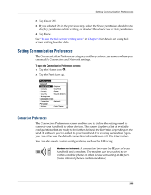 Page 263Setting Communication Preferences
253
2.Tap On or Off.
3.If you selected On in the previous step, select the Show penstrokes check box to 
display penstrokes while writing, or deselect this check box to hide penstrokes.
4.Ta p  D o n e .
See“To use the full-screen writing area:” in Chapter 3 for details on using full-
screen writing to enter data.
Setting Communication Preferences
The Communication Preferences category enables you to access screens where you 
can modify Connection and Network settings....