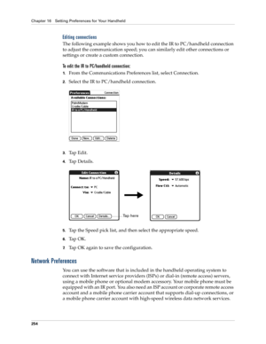 Page 264Chapter 16 Setting Preferences for Your Handheld
254
Editing connections
The following example shows you how to edit the IR to PC/handheld connection 
to adjust the communication speed; you can similarly edit other connections or 
settings or create a custom connection. 
To edit the IR to PC/handheld connection:
1.From the Communications Preferences list, select Connection.
2.Select the IR to PC/handheld connection.
3.Tap Edit.
4.Ta p  D e t a i l s .
5.Tap the Speed pick list, and then select the...