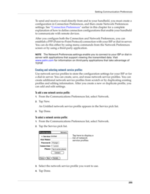 Page 265Setting Communication Preferences
255
To send and receive e-mail directly from and to your handheld, you must create a 
configuration in Connection Preferences, and then create Network Preferences 
settings. See “Connection Preferences” earlier in this chapter for a complete 
explanation of how to define connection configurations that enable your handheld 
to communicate with remote devices. 
After you configure both the Connection and Network Preferences, you can 
establish a PPP (Point-to-Point...