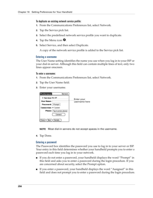 Page 266Chapter 16 Setting Preferences for Your Handheld
256
To duplicate an existing network service profile:
1.From the Communications Preferences list, select Network.
2.Tap the Service pick list.
3.Select the predefined network service profile you want to duplicate.
4.Tap the Menu icon  . 
5.Select Service, and then select Duplicate.
A copy of the network service profile is added to the Service pick list.
Entering a username
The User Name setting identifies the name you use when you log in to your ISP or...