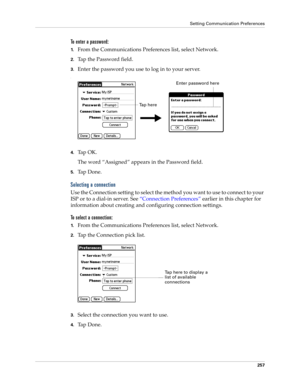 Page 267Setting Communication Preferences
257
To enter a password:
1.From the Communications Preferences list, select Network.
2.Tap the Password field.
3.Enter the password you use to log in to your server.
.
4.Tap OK. 
The word “Assigned” appears in the Password field.
5.Ta p  D o n e .
Selecting a connection
Use the Connection setting to select the method you want to use to connect to your 
ISP or to a dial-in server. See “Connection Preferences” earlier in this chapter for 
information about creating and...