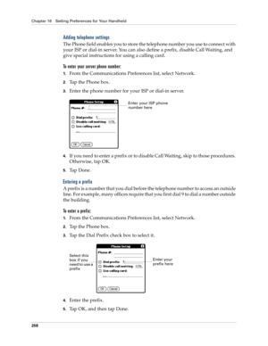 Page 268Chapter 16 Setting Preferences for Your Handheld
258
Adding telephone settings
The Phone field enables you to store the telephone number you use to connect with 
your ISP or dial-in server. You can also define a prefix, disable Call Waiting, and 
give special instructions for using a calling card.
To enter your server phone number:
1.From the Communications Preferences list, select Network.
2.Tap the Phone box.
3.Enter the phone number for your ISP or dial-in server.
4.If you need to enter a prefix or to...