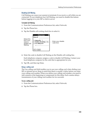 Page 269Setting Communication Preferences
259
Disabling Call Waiting
Call Waiting can cause your session to terminate if you receive a call while you are 
connected. If your telephone has Call Waiting, you need to disable this feature 
before logging in to your ISP or dial-in server.
To disable Call Waiting:
1.From the Communications Preferences list, select Network.
2.Tap the Phone box.
3.Tap the Disable call waiting check box to select it.
4.Enter the code to disable Call Waiting on the Disable call waiting...