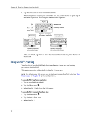 Page 28Chapter 3 Entering Data on Your Handheld
18
4.Tap the characters to enter text and numbers.
When a keyboard is open, you can tap the abc, 123, or Int’l boxes to open any of 
the other keyboards, including the international keyboard.
After you finish, tap Done to close the onscreen keyboard and place the text in 
the record.
Using Graffiti® 2 writing
Your handheld has Graffiti 2 help that describes the characters and writing 
procedures for Graffiti 2. 
This section contains tables of all the Graffiti 2...