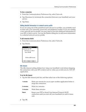 Page 271Setting Communication Preferences
261
To close a connection:
1.From the Communications Preferences list, select Network.
2.Tap Disconnect to terminate the connection between your handheld and your 
service.
3.Ta p  D o n e .
Adding detailed information to a network service profile
If you are using one of the predefined network service profiles, you probably need 
to enter only your username, password, and telephone number. If you are creating 
a new network service profile, you may need to provide...