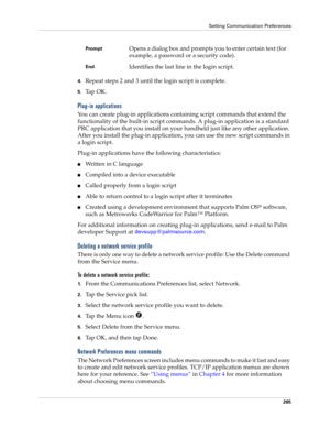 Page 275Setting Communication Preferences
265
4.Repeat steps 2 and 3 until the login script is complete.
5.Ta p  O K .
Plug-in applications
You can create plug-in applications containing script commands that extend the 
functionality of the built-in script commands. A plug-in application is a standard 
PRC application that you install on your handheld just like any other application. 
After you install the plug-in application, you can use the new script commands in 
a login script. 
Plug-in applications have the...