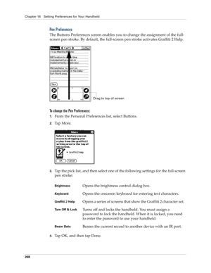 Page 278Chapter 16 Setting Preferences for Your Handheld
268
Pen Preferences
The Buttons Preferences screen enables you to change the assignment of the full-
screen pen stroke. By default, the full-screen pen stroke activates Graffiti 2 Help.
To change the Pen Preferences:
1.From the Personal Preferences list, select Buttons.
2.Ta p  M o r e .
3.Tap the pick list, and then select one of the following settings for the full-screen 
pen stroke:
 
4.Tap OK, and then tap Done.
BrightnessOpens the brightness control...
