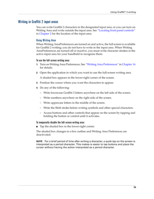 Page 29Using Graffiti® 2 writing
19
Writing in Graffiti 2 input areas
You can write Graffiti 2 characters in the designated input area, or you can turn on 
Writing Area and write outside the input area. See“Locating front panel controls” 
in Chapter 2 for the location of the input area.
Using Writing Area
When Writing AreaPreferences are turned on and active, the full screen is available 
for Graffiti 2 writing; you do not have to write in the input area. When Writing 
AreaPreferences are turned off or...