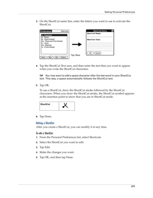 Page 281Setting Personal Preferences
271
3.On the ShortCut name line, enter the letters you want to use to activate the 
ShortCut.
4.Tap the ShortCut Text area, and then enter the text that you want to appear 
when you write the ShortCut characters.
TIPYou may want to add a space character after the last word in your ShortCut 
text. This way, a space automatically follows the ShortCut text.
5.Ta p  O K .
To use a ShortCut, draw the ShortCut stroke followed by the ShortCut 
characters. When you draw the ShortCut...