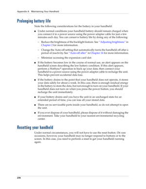 Page 284Appendix A Maintaining Your Handheld
274
Prolonging battery life
Note the following considerations for the battery in your handheld:
nUnder normal conditions your handheld battery should remain charged when 
you connect it to a power source using the power adapter cable for just a few 
minutes each day. You can conserve battery life by doing any of the following:
– Reduce the brightness of the backlight feature. See“Adjusting brightness” in 
Chapter 2 for more information.
– Change the Auto-off setting...