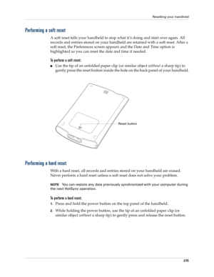 Page 285Resetting your handheld
275
Performing a soft reset
A soft reset tells your handheld to stop what it’s doing and start over again. All 
records and entries stored on your handheld are retained with a soft reset. After a 
soft reset, the Preferences screen appears and the Date and Time option is 
highlighted so you can reset the date and time if needed. 
To perform a soft reset:
nUse the tip of an unfolded paper clip (or similar object without a sharp tip) to 
gently press the reset button inside the hole...