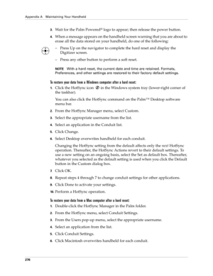 Page 286Appendix A Maintaining Your Handheld
276
3.Wait for the Palm Powered® logo to appear; then release the power button.
4.When a message appears on the handheld screen warning that you are about to 
erase all the data stored on your handheld, do one of the following:
– Press Up on the navigator to complete the hard reset and display the 
Digitizer screen.
– Press any other button to perform a soft reset.
NOTEWith a hard reset, the current date and time are retained. Formats, 
Preferences, and other settings...