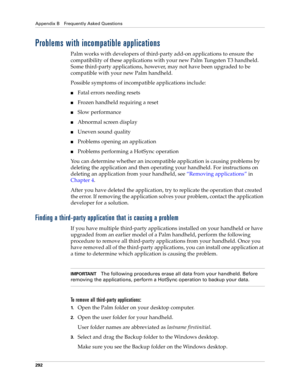 Page 302Appendix B Frequently Asked Questions
292
Problems with incompatible applications
Palm works with developers of third-party add-on applications to ensure the 
compatibility of these applications with your new Palm Tungsten T3 handheld. 
Some third-party applications, however, may not have been upgraded to be 
compatible with your new Palm handheld. 
Possible symptoms of incompatible applications include: 
nFatal errors needing resets
nFrozen handheld requiring a reset
nSlow performance
nAbnormal screen...