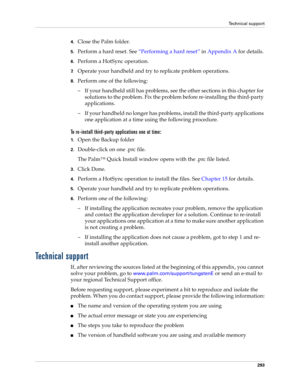 Page 303Technical support
293
4.Close the Palm folder. 
5.Perform a hard reset. See“Performing a hard reset” in Appendix A for details.
6.Perform a HotSync operation.
7.Operate your handheld and try to replicate problem operations.
8.Perform one of the following:
– If your handheld still has problems, see the other sections in this chapter for 
solutions to the problem. Fix the problem before re-installing the third-party 
applications.
– If your handheld no longer has problems, install the third-party...