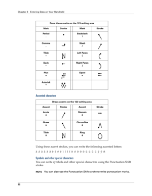 Page 32Chapter 3 Entering Data on Your Handheld
22
Accented characters
Using these accent strokes, you can write the following accented letters:
àáâãäåèéêëìíîïòóôõöùúûüÿýñ
Symbols and other special characters
You can write symbols and other special characters using the Punctuation Shift 
stroke.
NOTEYou can also use the Punctuation Shift stroke to write punctuation marks.
Draw these marks on the 123 writing area
Mark Stroke Mark Stroke
Period
.
 Backslash
\
Comma
,Slash
/
 
Tilde
~Left Paren
(
Dash
—Right...