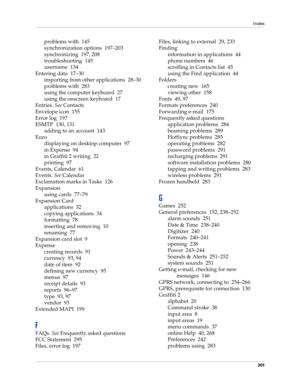 Page 311Index
301
problems with 145
synchronization options 197–203
synchronizing 197, 208
troubleshooting 145
username 134
Entering data 17–30
importing from other applications 28–30
problems with 283
using the computer keyboard 27
using the onscreen keyboard 17
Entries. See Contacts
Envelope icon 155
Error log 197
ESMTP 130, 131
adding to an account 143
Euro
displaying on desktop computer 97
in Expense 94
in Graffiti 2 writing 22
printing 97
Events, Calendar 61
Events. See Calendar
Exclamation marks in Tasks...